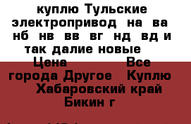 куплю Тульские электропривод  на, ва, нб, нв, вв, вг, нд, вд и так далие новые   › Цена ­ 85 500 - Все города Другое » Куплю   . Хабаровский край,Бикин г.